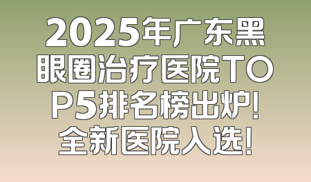 2025年广东黑眼圈治疗医院TOP5排名榜出炉！全新医院入选！