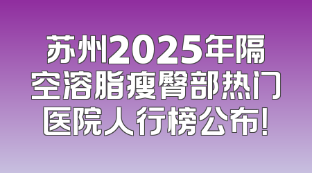 苏州2025年隔空溶脂瘦臀部热门医院人行榜公布！