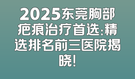 2025东莞胸部疤痕治疗首选：精选排名前三医院揭晓！