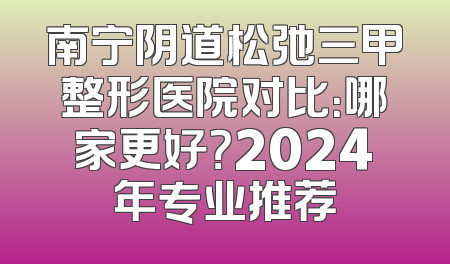 南宁阴道松弛三甲整形医院对比：哪家更好？2024年专业推荐