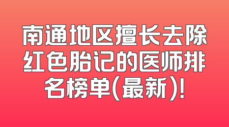南通地区擅长去除红色胎记的医师排名榜单（最新）！