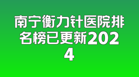 南宁衡力针医院排名榜已更新2024