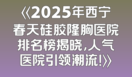 《2025年西宁春天硅胶隆胸医院排名榜揭晓，人气医院引领潮流！》