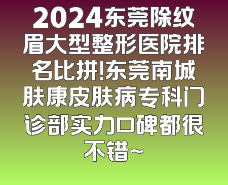 2024东莞除纹眉大型整形医院排名比拼！东莞南城肤康皮肤病专科门诊部实力口碑都很不错~