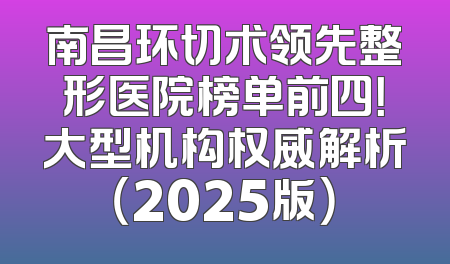 南昌环切术领先整形医院榜单前四！大型机构权威解析（2025版）