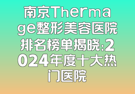 南京Thermage整形美容医院排名榜单揭晓：2024年度十大热门医院