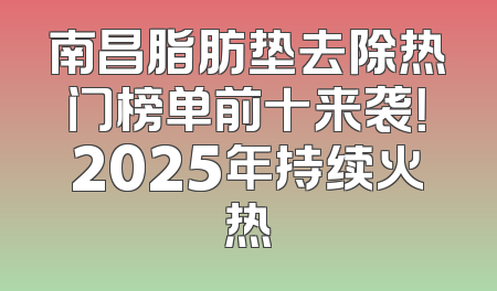南昌脂肪垫去除热门榜单前十来袭！2025年持续火热