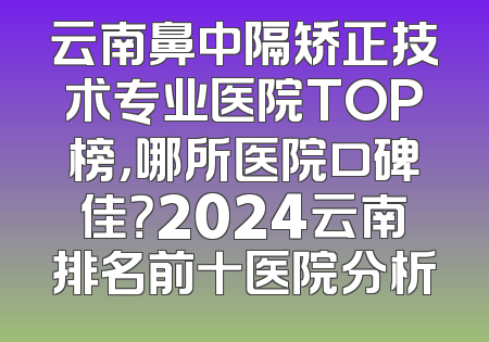 云南鼻中隔矫正技术专业医院TOP榜，哪所医院口碑佳？2024云南排名前十医院分析