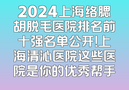 2024上海络腮胡脱毛医院排名前十强名单公开！上海清沁医院这些医院是你的优秀帮手