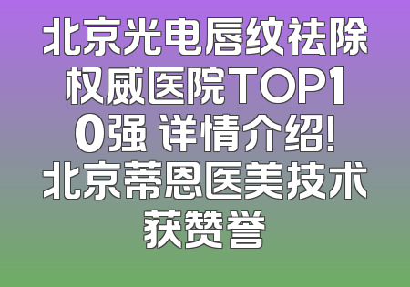 北京光电唇纹祛除权威医院TOP10强 详情介绍！北京蒂恩医美技术获赞誉