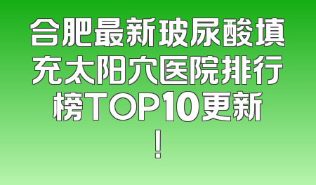合肥最新玻尿酸填充太阳穴医院排行榜TOP10更新！