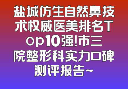 盐城仿生自然鼻技术权威医美排名Top10强！市三院整形科实力口碑测评报告~