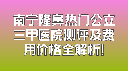 南宁隆鼻热门公立三甲医院测评及费用价格全解析！
