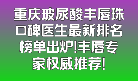 重庆玻尿酸丰唇珠口碑医生最新排名榜单出炉！丰唇专家权威推荐！
