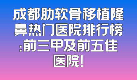 成都肋软骨移植隆鼻热门医院排行榜：前三甲及前五佳医院！