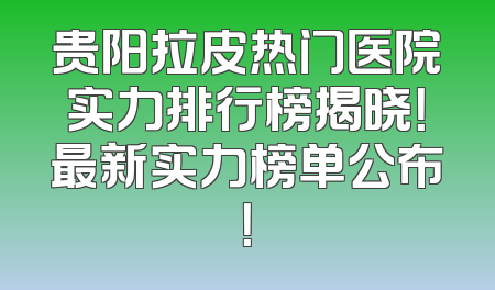 贵阳拉皮热门医院实力排行榜揭晓！最新实力榜单公布！