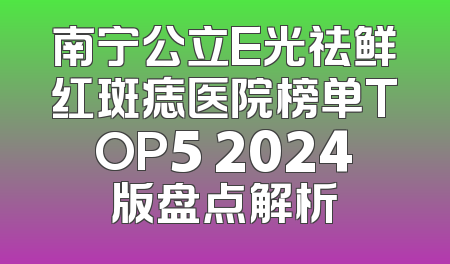 南宁公立E光祛鲜红斑痣医院榜单TOP5 2024版盘点解析