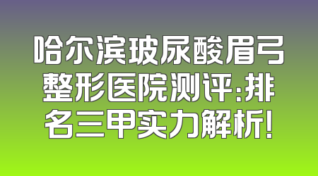 哈尔滨玻尿酸眉弓整形医院测评：排名三甲实力解析！