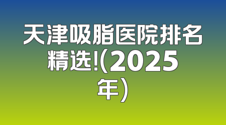天津吸脂医院排名精选！(2025年)