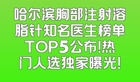 哈尔滨胸部注射溶脂针知名医生榜单TOP5公布！热门人选独家曝光！