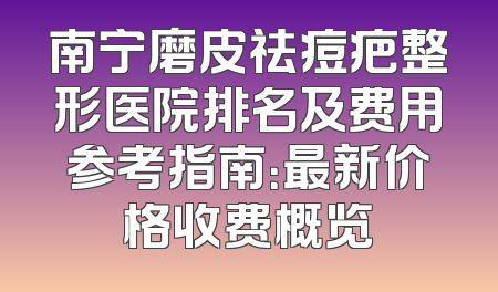 南宁磨皮祛痘疤整形医院排名及费用参考指南：最新价格收费概览