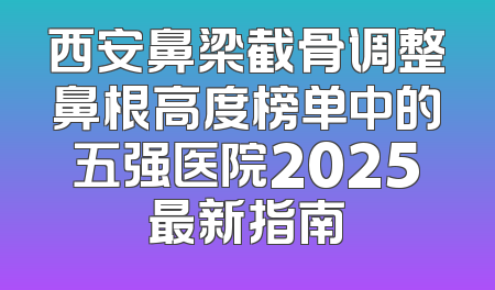 西安鼻梁截骨调整鼻根高度榜单中的五强医院2025最新指南