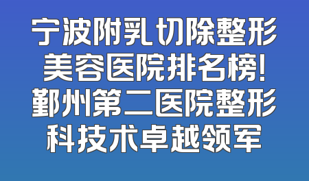 宁波附乳切除整形美容医院排名榜！鄞州第二医院整形科技术卓越领军