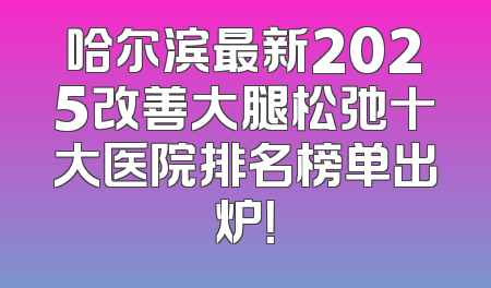 哈尔滨最新2025改善大腿松弛十大医院排名榜单出炉！