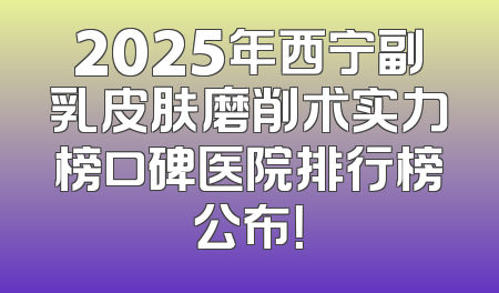 2025年西宁副乳皮肤磨削术实力榜口碑医院排行榜公布！