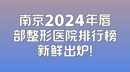 南京2024年唇部整形医院排行榜新鲜出炉！