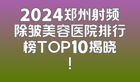2024郑州射频除皱美容医院排行榜TOP10揭晓！