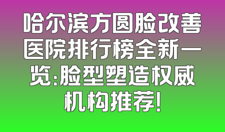 哈尔滨方圆脸改善医院排行榜全新一览：脸型塑造权威机构推荐！