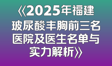 《2025年福建玻尿酸丰胸前三名医院及医生名单与实力解析》