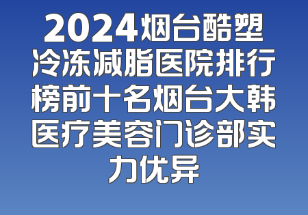 2024烟台酷塑冷冻减脂医院排行榜前十名烟台大韩医疗美容门诊部实力优异