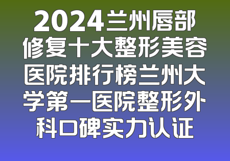 2024兰州唇部修复十大整形美容医院排行榜兰州大学第一医院整形外科口碑实力认证