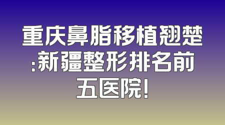 重庆鼻脂移植翘楚：新疆整形排名前五医院!