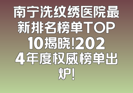 南宁洗纹绣医院最新排名榜单TOP10揭晓！2024年度权威榜单出炉！