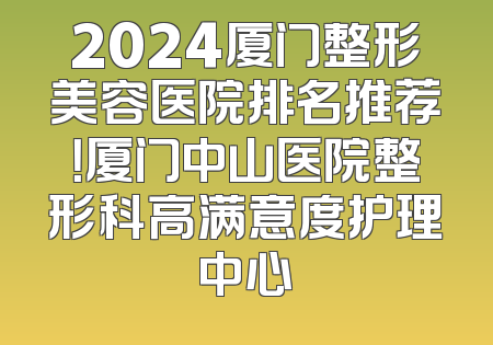 2024厦门整形美容医院排名推荐！厦门中山医院整形科高满意度护理中心
