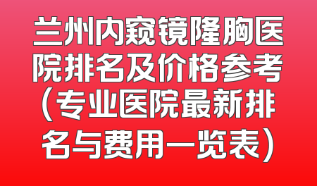 兰州内窥镜隆胸医院排名及价格参考（专业医院最新排名与费用一览表）