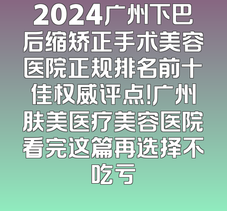 2024广州下巴后缩矫正手术美容医院正规排名前十佳权威评点！广州肤美医疗美容医院看完这篇再选择不吃亏