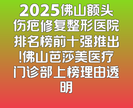2025佛山额头伤疤修复整形医院排名榜前十强推出！佛山芭莎美医疗门诊部上榜理由透明