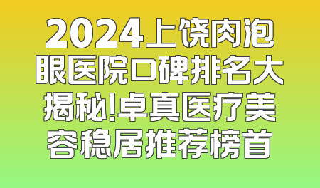 2024上饶肉泡眼医院口碑排名大揭秘！卓真医疗美容稳居推荐榜首