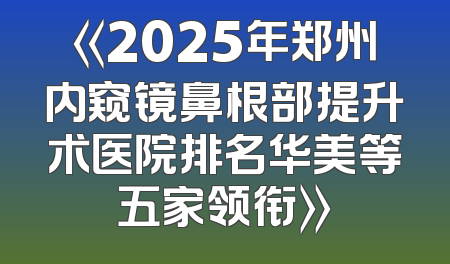 《2025年郑州内窥镜鼻根部提升术医院排名华美等五家领衔》