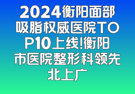 2024衡阳面部吸脂权威医院TOP10上线！衡阳市医院整形科领先北上广