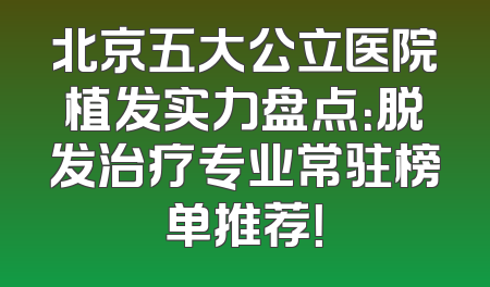 北京五大公立医院植发实力盘点：脱发治疗专业常驻榜单推荐！
