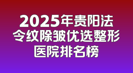 2025年贵阳法令纹除皱优选整形医院排名榜