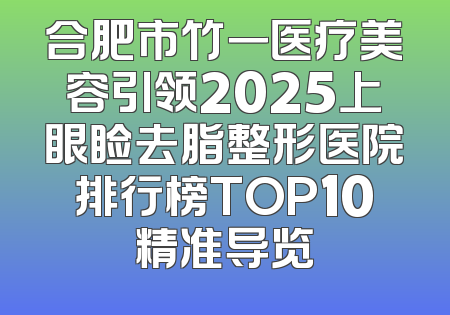 合肥市竹一医疗美容引领2025上眼睑去脂整形医院排行榜TOP10精准导览