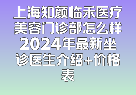 上海知颜临禾医疗美容门诊部怎么样2024年最新坐诊医生介绍+价格表