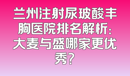 兰州注射尿玻酸丰胸医院排名解析：大麦与盛哪家更优秀？