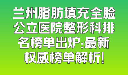 兰州脂肪填充全脸公立医院整形科排名榜单出炉：最新权威榜单解析！